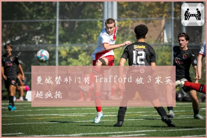 曼城替补门将 Trafford 被 3 家英超疯抢