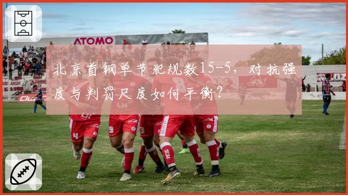 北京首钢单节犯规数15-5,对抗强度与判罚尺度如何平衡?