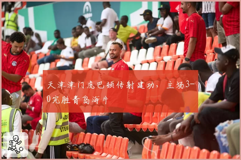天津津门虎巴顿传射建功，主场3-0完胜青岛海牛