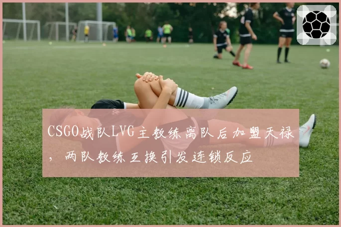 CSGO战队LVG主教练离队后加盟天禄，两队教练互换引发连锁反应