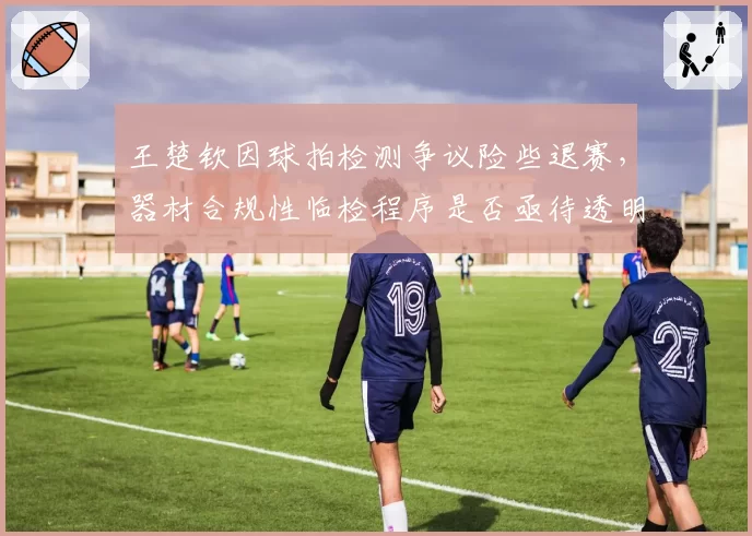 王楚钦因球拍检测争议险些退赛，器材合规性临检程序是否亟待透明化？