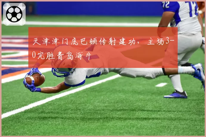 天津津门虎巴顿传射建功，主场3-0完胜青岛海牛