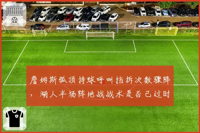 詹姆斯弧顶持球呼叫挡拆次数骤降,湖人半场阵地战战术是否已过时?