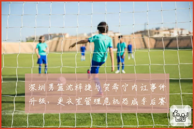 深圳男篮沈梓捷与贺希宁内讧事件升级，更衣室管理危机恐成季后赛定时炸弹