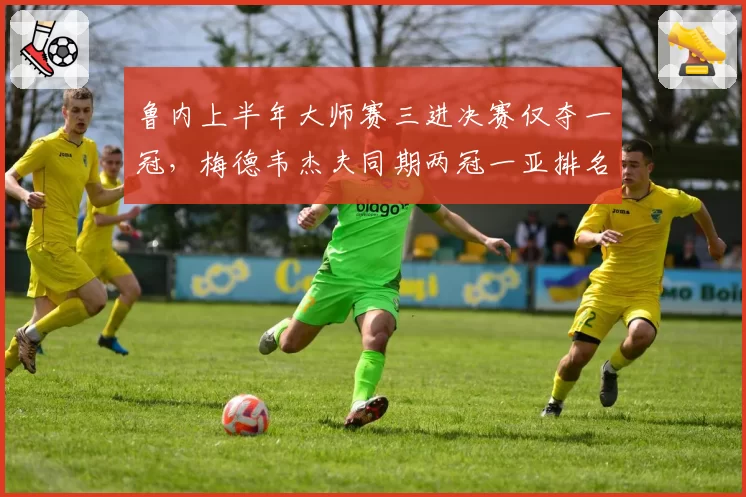 鲁内上半年大师赛三进决赛仅夺一冠，梅德韦杰夫同期两冠一亚排名反超跻身前三