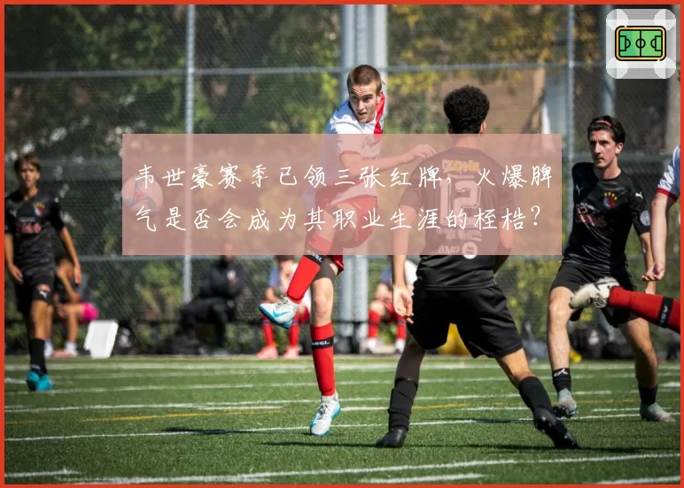 韦世豪赛季已领三张红牌，火爆脾气是否会成为其职业生涯的桎梏？