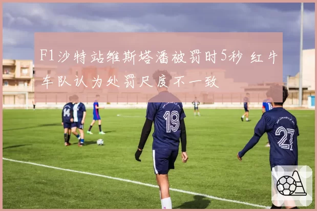 F1沙特站维斯塔潘被罚时5秒 红牛车队认为处罚尺度不一致
