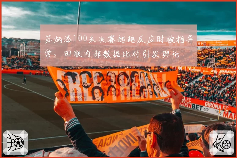 苏炳添100米决赛起跑反应时被指异常，田联内部数据比对引发舆论