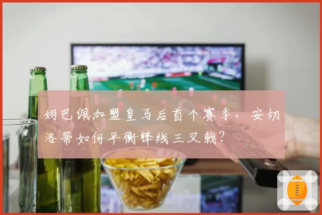 姆巴佩加盟皇马后首个赛季，安切洛蒂如何平衡锋线三叉戟？
