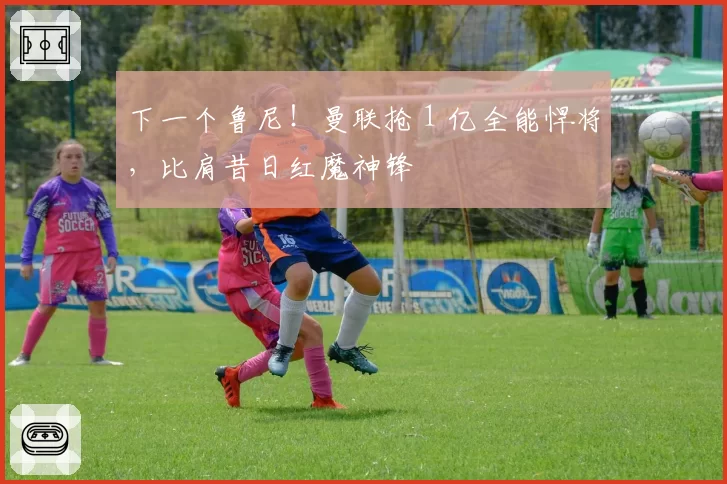 下一个鲁尼！曼联抢 1 亿全能悍将，比肩昔日红魔神锋