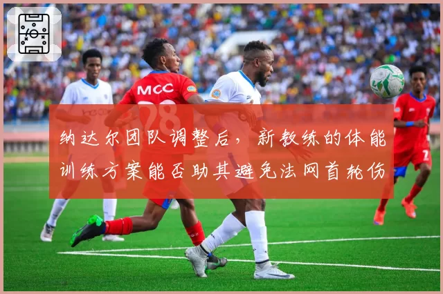 纳达尔团队调整后，新教练的体能训练方案能否助其避免法网首轮伤退？