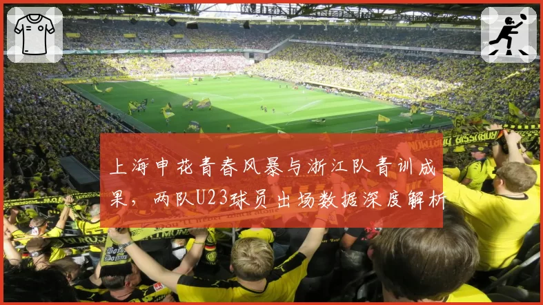 上海申花青春风暴与浙江队青训成果,两队U23球员出场数据深度解析