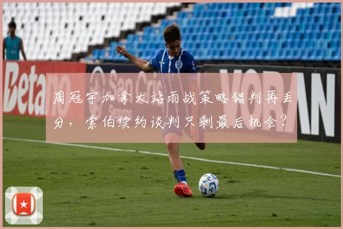 周冠宇加拿大站雨战策略错判再丢分，索伯续约谈判只剩最后机会？
