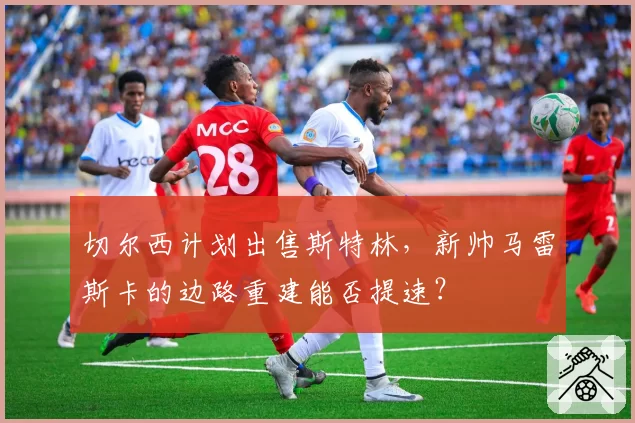 切尔西计划出售斯特林，新帅马雷斯卡的边路重建能否提速？