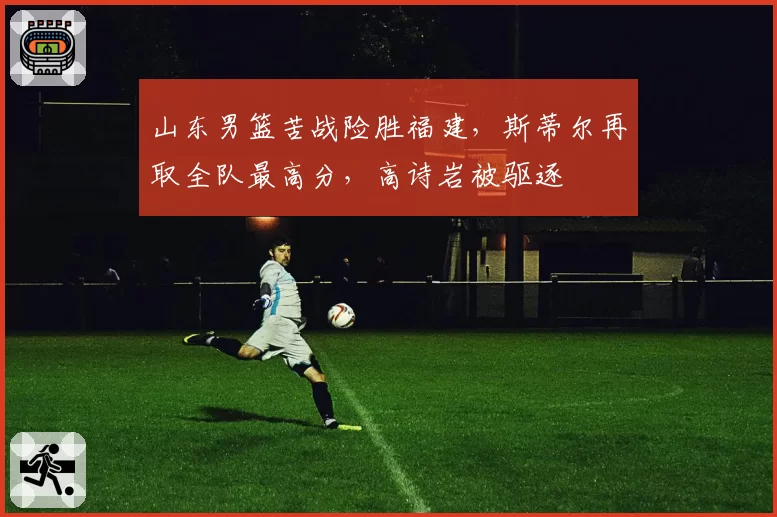 山东男篮苦战险胜福建,斯蒂尔再取全队最高分,高诗岩被驱逐