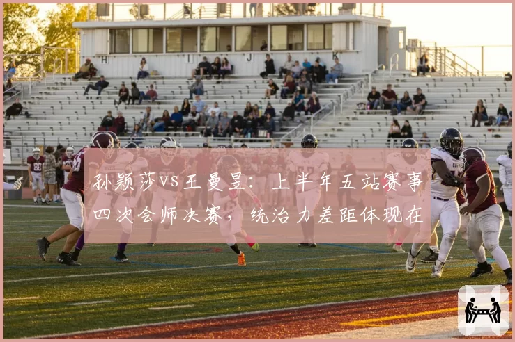 孙颖莎vs王曼昱:上半年五站赛事四次会师决赛,统治力差距体现在关键分胜率