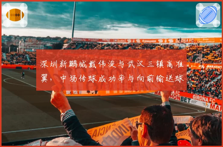 深圳新鹏城戴伟浚与武汉三镇高准翼,中场传球成功率与向前输送球能力分析