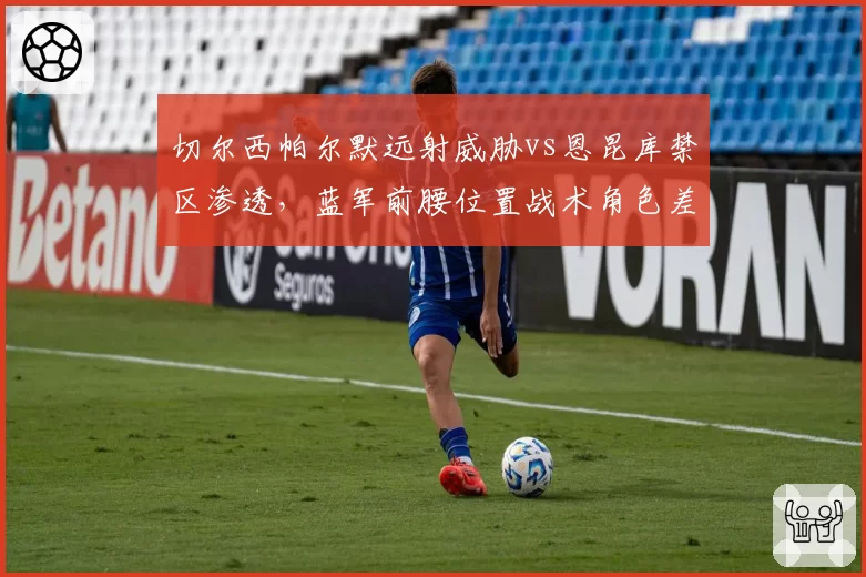 切尔西帕尔默远射威胁vs恩昆库禁区渗透，蓝军前腰位置战术角色差异
