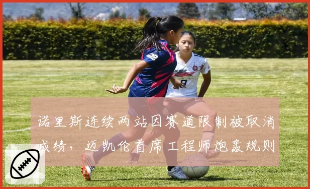 诺里斯连续两站因赛道限制被取消成绩，迈凯伦首席工程师炮轰规则“反赛车”