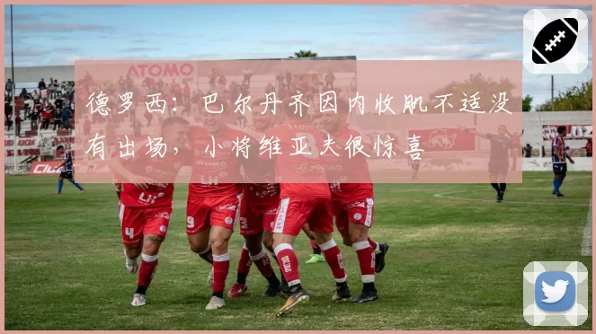 德罗西:巴尔丹齐因内收肌不适没有出场,小将维亚夫很惊喜