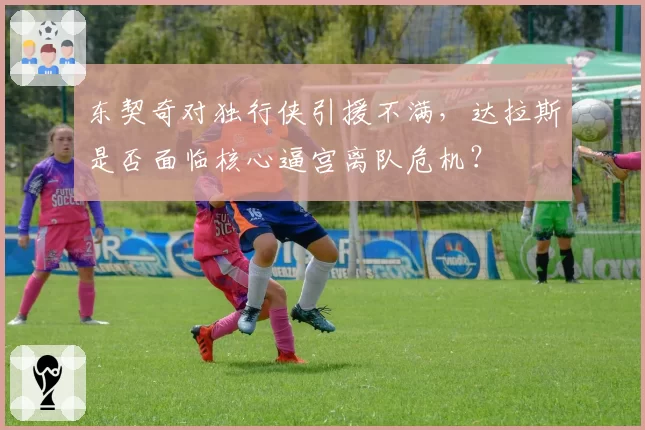 东契奇对独行侠引援不满，达拉斯是否面临核心逼宫离队危机？