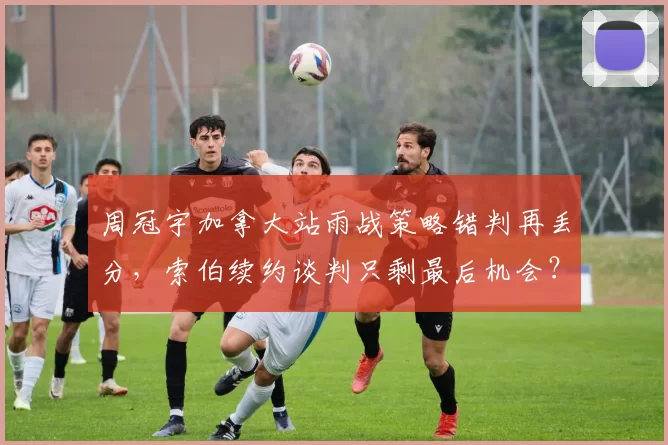 周冠宇加拿大站雨战策略错判再丢分，索伯续约谈判只剩最后机会？