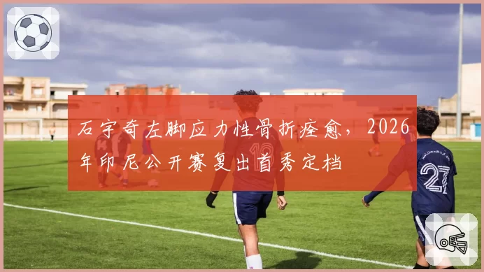 石宇奇左脚应力性骨折痊愈，2026年印尼公开赛复出首秀定档
