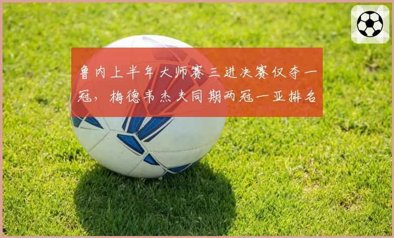 鲁内上半年大师赛三进决赛仅夺一冠，梅德韦杰夫同期两冠一亚排名反超跻身前三