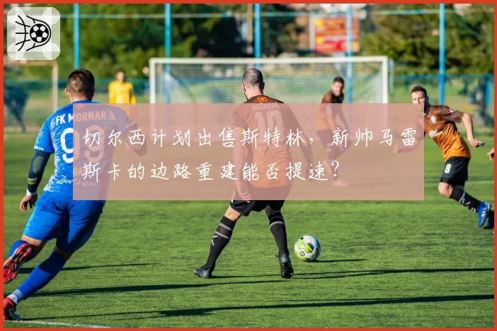 切尔西计划出售斯特林，新帅马雷斯卡的边路重建能否提速？