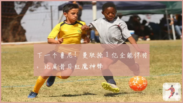 下一个鲁尼！曼联抢 1 亿全能悍将，比肩昔日红魔神锋