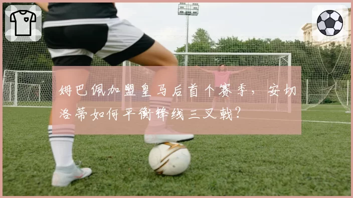 姆巴佩加盟皇马后首个赛季，安切洛蒂如何平衡锋线三叉戟？