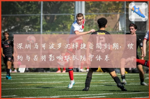 深圳马可波罗沈梓捷合同到期，续约与否将影响球队防守体系