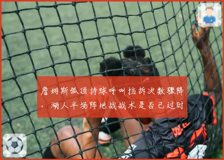 詹姆斯弧顶持球呼叫挡拆次数骤降,湖人半场阵地战战术是否已过时?