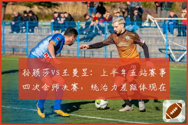 孙颖莎vs王曼昱:上半年五站赛事四次会师决赛,统治力差距体现在关键分胜率