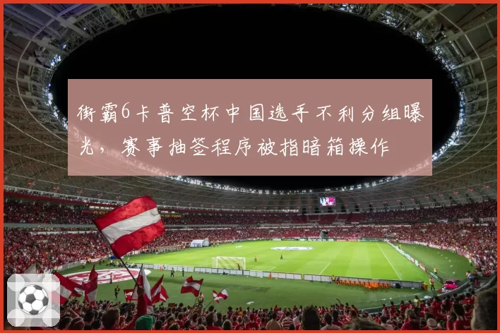 街霸6卡普空杯中国选手不利分组曝光，赛事抽签程序被指暗箱操作