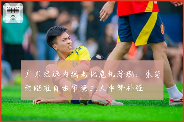 广东宏远内线老化危机浮现，朱芳雨瞄准自由市场三大中锋补强