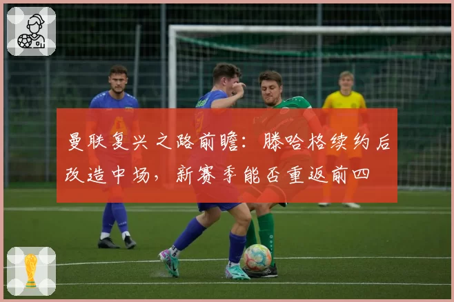 曼联复兴之路前瞻：滕哈格续约后改造中场，新赛季能否重返前四
