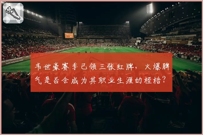 韦世豪赛季已领三张红牌，火爆脾气是否会成为其职业生涯的桎梏？