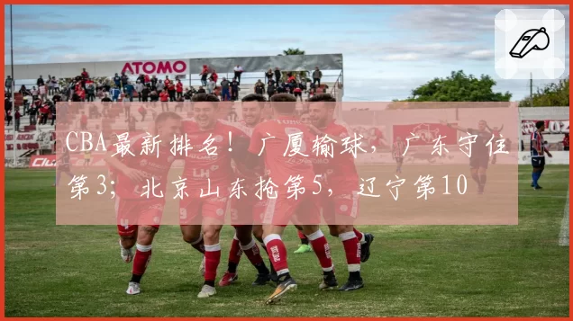 CBA最新排名！广厦输球，广东守住第3；北京山东抢第5，辽宁第10