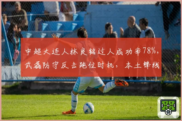 中超大连人林良铭过人成功率78%,武磊防守反击跑位时机,本土锋线风格差异显著