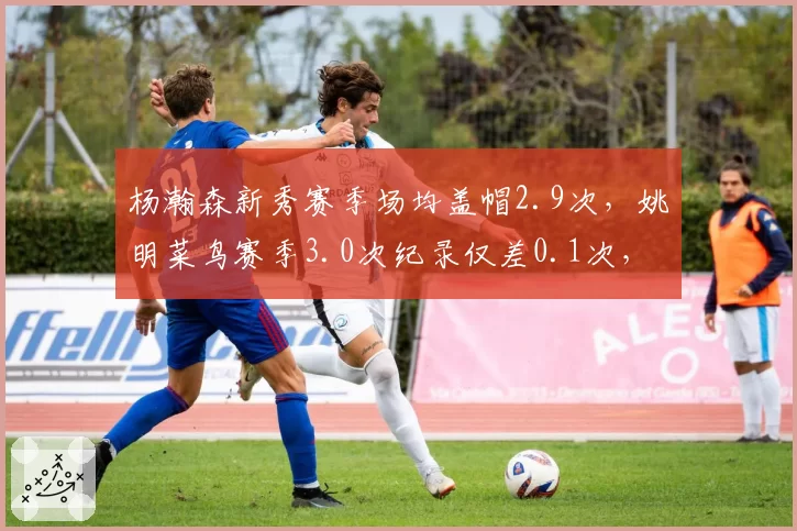 杨瀚森新秀赛季场均盖帽2.9次，姚明菜鸟赛季3.0次纪录仅差0.1次，19岁新星防守威慑力比肩传奇