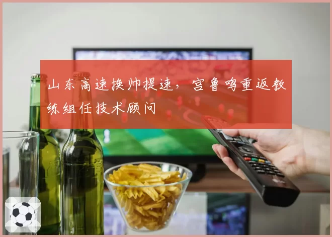 山东高速换帅提速，宫鲁鸣重返教练组任技术顾问