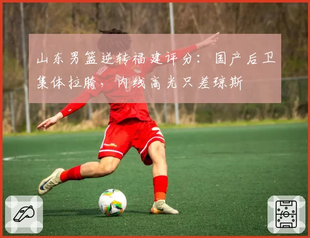 山东男篮逆转福建评分：国产后卫集体拉胯，内线高光只差琼斯