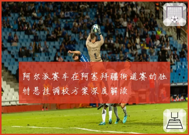 阿尔派赛车在阿塞拜疆街道赛的独特悬挂调校方案深度解读