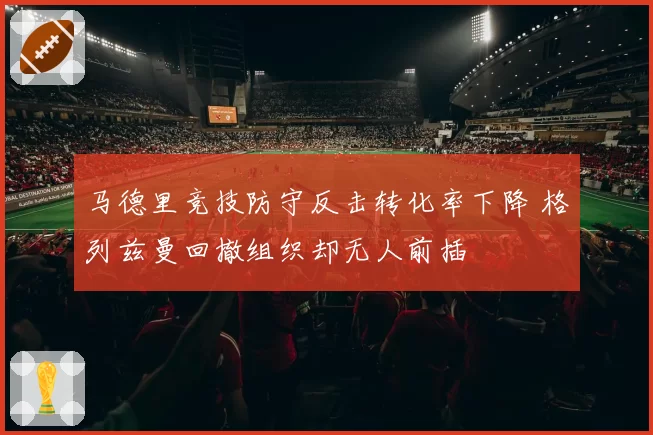 马德里竞技防守反击转化率下降 格列兹曼回撤组织却无人前插