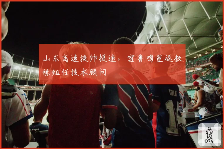 山东高速换帅提速，宫鲁鸣重返教练组任技术顾问