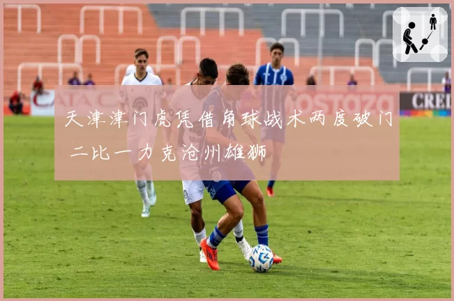 天津津门虎凭借角球战术两度破门 二比一力克沧州雄狮