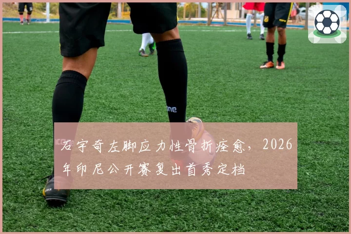 石宇奇左脚应力性骨折痊愈，2026年印尼公开赛复出首秀定档